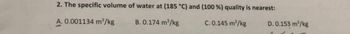 2. The specific volume of water at (185 °C) and (100 %) quality is nearest:
B. 0.174 m³/kg
C. 0.145 m³/kg
0.001134 m³/kg
D. 0.153 m³/kg