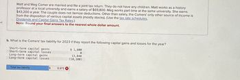 ed
Matt and Meg Comer are married and file a joint tax return. They do not have any children. Matt works as a history
professor at a local university and earns a salary of $69,800. Meg works part time at the same university. She earns
$43,200 a year. The couple does not itemize deductions. Other than salary, the Comers' only other source of income is
from the disposition of various capital assets (mostly stocks). (Use the tax rate schedules,
Dividends and Capital Gains Tax Rates.)
Note: Round your final answers to the nearest whole dollar amount.
b. What is the Comers' tax liability for 2023 if they report the following capital gains and losses for the year?
Short-term capital gains
Short-term capital losses
Long-term capital gains
Long-term capital losses
$ 1,600
0
13,040
(10,100)
Total tax liability
$
9,975 X