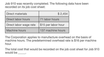 Job 910 was recently completed. The following data have been
recorded on its job cost sheet:
Direct materials
Direct labor hours
$ 2,454
71 labor hours
Direct labor wage rate
$15 per labor hour
137 machine hours
Machine hours
The Corporation applies to manufacture overhead on the basis of
machine hours. The predetermined overhead rate is $16 per machine
hour.
The total cost that would be recorded on the job cost sheet for Job 910
would be