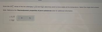 Given the AH values of the two allotropes, 1₂ (s) and I (g), determine which is more stable at this temperature. Select the single best answer.
Note: Reference the Thermodynamic properties of pure substances table for additional information.
01₂ (s)
○I(g)
X
S