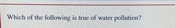 Which of the following is true of water pollution?