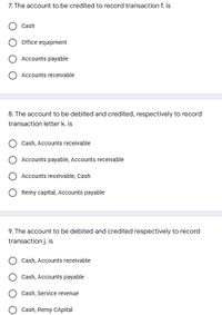 7. The account to be credited to record transaction f. is
Cash
Office equipment
Accounts payable
Accounts receivable
8. The account to be debited and credited, respectively to record
transaction letter k. is
Cash, Accounts receivable
Accounts payable, Accounts receivable
Accounts receivable, Cash
Remy capital, Accounts payable
9. The account to be debited and credited respectively to record
transaction j. is
Cash, Accounts receivable
Cash, Accounts payable
Cash, Service revenue
Cash, Remy CApital
