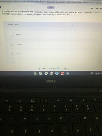 education.com/ext/map/index.html?_con=con&external_browser=0&launchUrl=https%253A%252F%252Fnewconnect.mheducation.com%252F#/a
Help
A machine with a cost of $136,000 and accumulated depreciation of $88,000 is sold for $56,000 cash. The cash flow amount the
should be reported in the operating activities section reported under the direct method is:
Multiple Choice
#的
3
C
e
d
$56,000.
$8,000.
$48,000.
с
$
4
f
2
%
5
C
t
< Prev
g
A
6
Saved
13 of 20
DELL
y
C
&
7
O
u
Next >
80
11
i
O
9
k
✓
O
O
E
Save & E
p