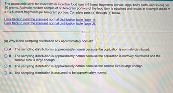 **Transcription for Educational Website:**

The acceptable level for insect filth in a certain food item is 4 insect fragments (larvae, eggs, body parts, and so on) per 10 grams. A simple random sample of 60 ten-gram portions of the food item is obtained and results in a sample mean of 4.5 insect fragments per ten-gram portion. Complete parts (a) through (c) below.

[Click here to view the standard normal distribution table (page 1).](#)
[Click here to view the standard normal distribution table (page 2).](#)

---

**(a) Why is the sampling distribution of \(\bar{x}\) approximately normal?**

- **A.** The sampling distribution is approximately normal because the population is normally distributed.
- **B.** The sampling distribution is approximately normal because the population is normally distributed and the sample size is large enough.
- **C.** The sampling distribution is approximately normal because the sample size is large enough.
- **D.** The sampling distribution is assumed to be approximately normal.

**Explanation:**

When we talk about the sampling distribution of the sample mean \(\bar{x}\), its shape being approximately normal often depends on the sample size and the distribution of the population. According to the Central Limit Theorem, for a sufficiently large sample size, the distribution of the sample mean will tend to be normal regardless of the population distribution.

In this particular scenario, one must consider whether the population distribution is known to be normal and if the sample size (60 in this case) is sufficient for the normal approximation.