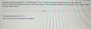 Suppose a random sample of n = 350 teenagers 13 to 17 years of age was asked if they use social media. Of
those surveyed, 280 stated that they do use social media. Find the sample proportion of teenagers 13 to 17 years of age
who use social media.
The sample proportion is p=
(Round to three decimal places as needed.)
...