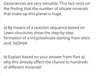 Geosciences are very versatile. This fact rests on
the finding that the number of silicate minerals
that make up this planet is huge.
a) By means of a reaction sequence based on
Lewis structures show the step-by-step
formation of a tricyclosilicate starting from silicic
acid, Si(OH)4!
b) Explain based on your answer from Part a)
why this already offers the chance to hundreds
of different minerals!
