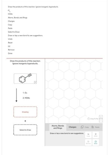 Draw the products of this reaction. Ignore inorganic byproducts.
03
HOAC
Atoms, Bonds and Rings
Charges
Copy
Paste
Select to Draw
Draw or tap a new bond to see suggestions.
Undo
Reset
(x)
Remove
Done
Draw the products of this reaction.
Ignore inorganic byproducts.
1. 03
2. HOẶC
Select to Draw
Drawing
1-1
Atoms, Bonds
and Rings
Charges
Draw or tap a new bond to see suggestions.
Drag To Pan
Copy
Paste
+
Undo
Reset
Remove
Done