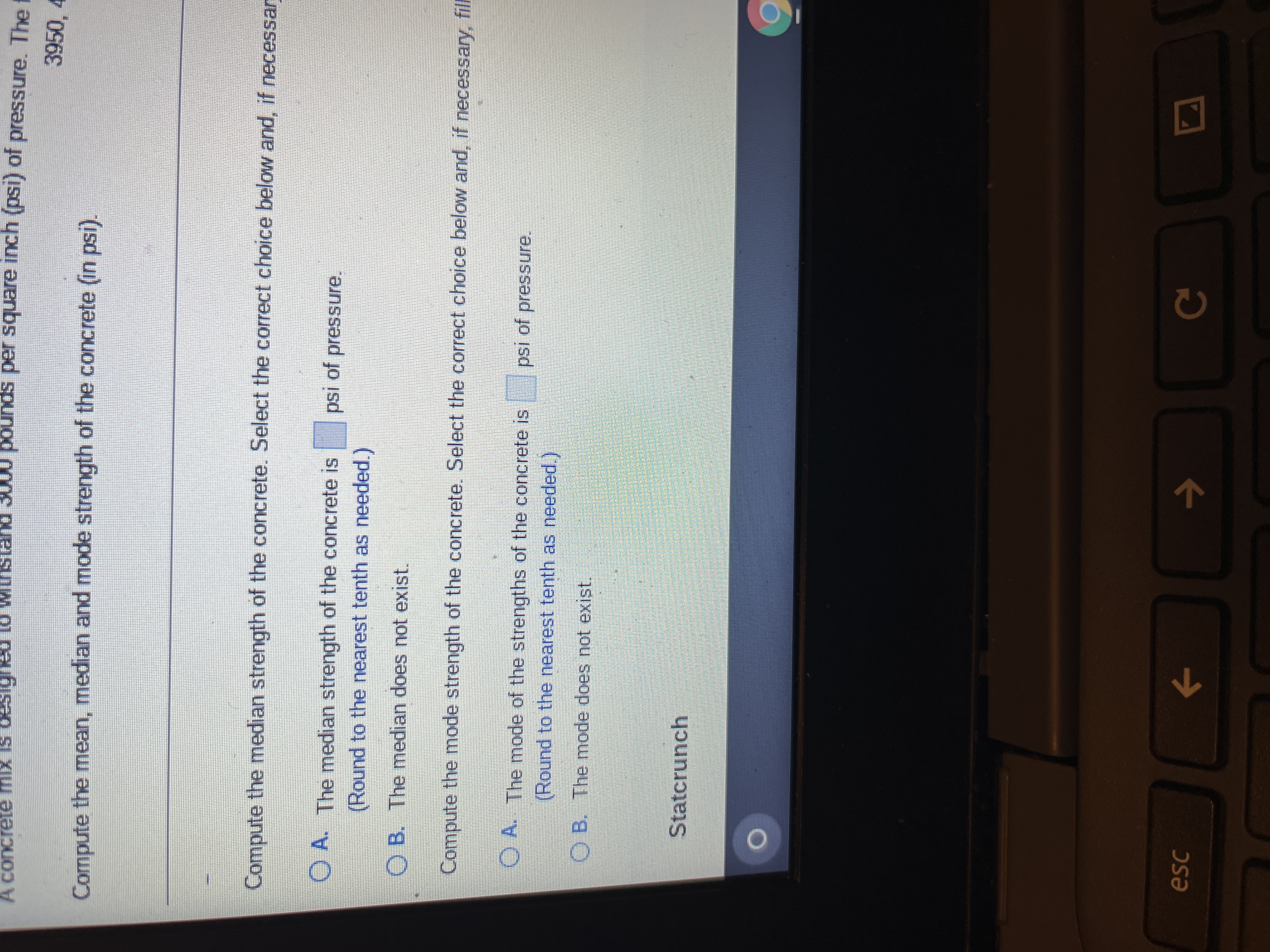 A concrete mix is
e mix is designed to w
pounds per square inch (psi) of pressure. The f
3950, 4
Compute the mean, median and mode strength of the concrete (in psi).
Compute the median strength of the concrete. Select the correct choice below and, if necessar
O A. The median strength of the concrete is psi of pressure.
(Round to the nearest tenth as needed.)
OB. The median does not exist.
Compute the mode strength of the concrete. Select the correct choice below and, if necessary, fill
OA. The mode of the strengths of the concrete is psi of pressure.
(Round to the nearest tenth as needed.)
OB. The mode does not exist.
Statcrunch
D
esc
←
C
DO
ㄱ
C C C