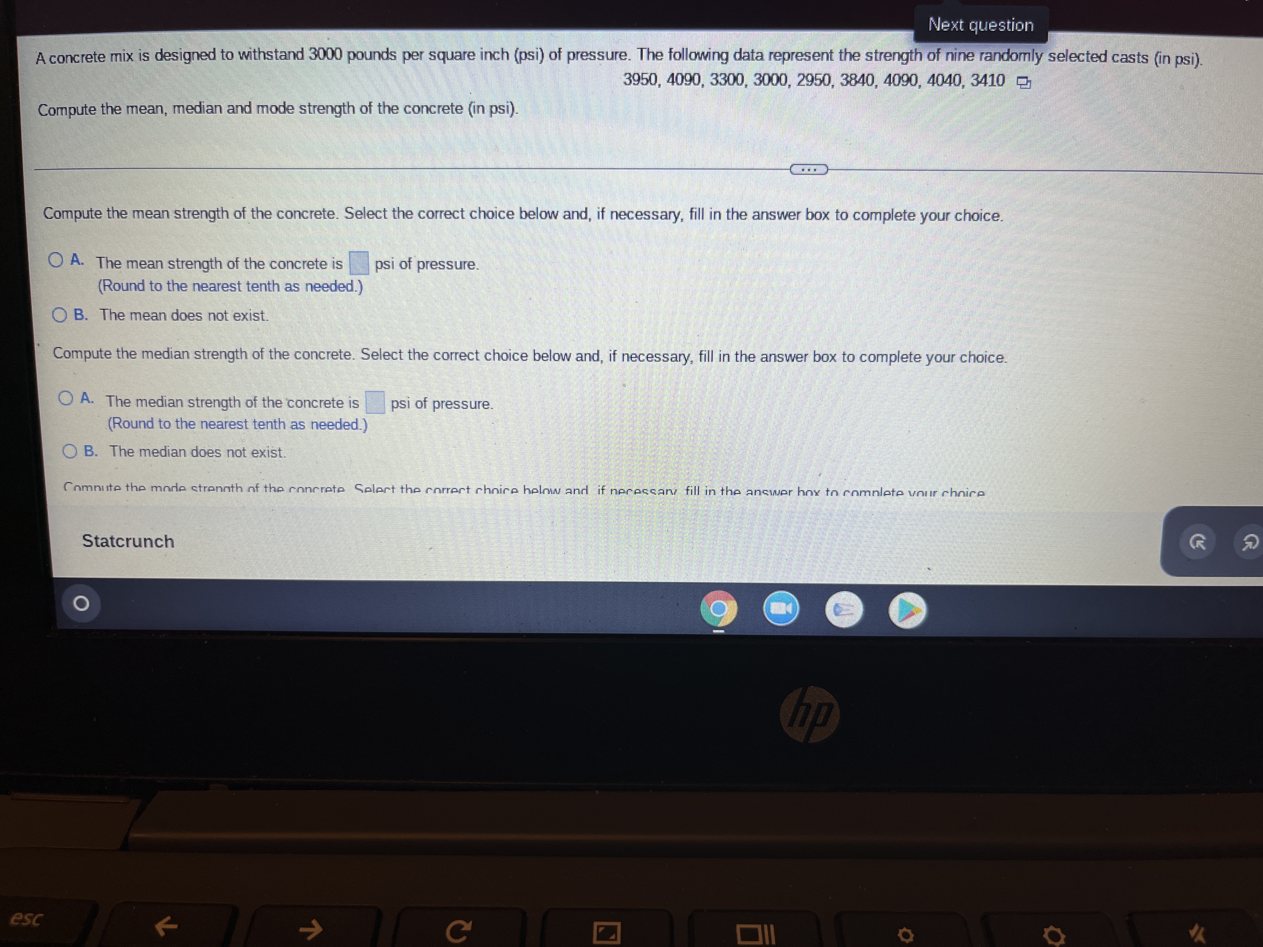 Next question
A concrete mix is designed to withstand 3000 pounds per square inch (psi) of pressure. The following data represent the strength of nine randomly selected casts (in psi).
3950, 4090, 3300, 3000, 2950, 3840, 4090, 4040, 3410
Compute the mean, median and mode strength of the concrete (in psi).
Compute the mean strength of the concrete. Select the correct choice below and, if necessary, fill in the answer box to complete your choice.
psi of pressure.
OA. The mean strength of the concrete is
(Round to the nearest tenth as needed.)
OB. The mean does not exist.
Compute the median strength of the concrete. Select the correct choice below and, if necessary, fill in the answer box to complete your choice.
psi of pressure.
OA. The median strength of the concrete is
(Round to the nearest tenth as needed.)
OB. The median does not exist.
Compute the mode strength of the concrete Select the correct choice heloww and if necessary fill in the answer hox to complete your choice
Statcrunch
hp
C
esc
k
K
G
#h
Q