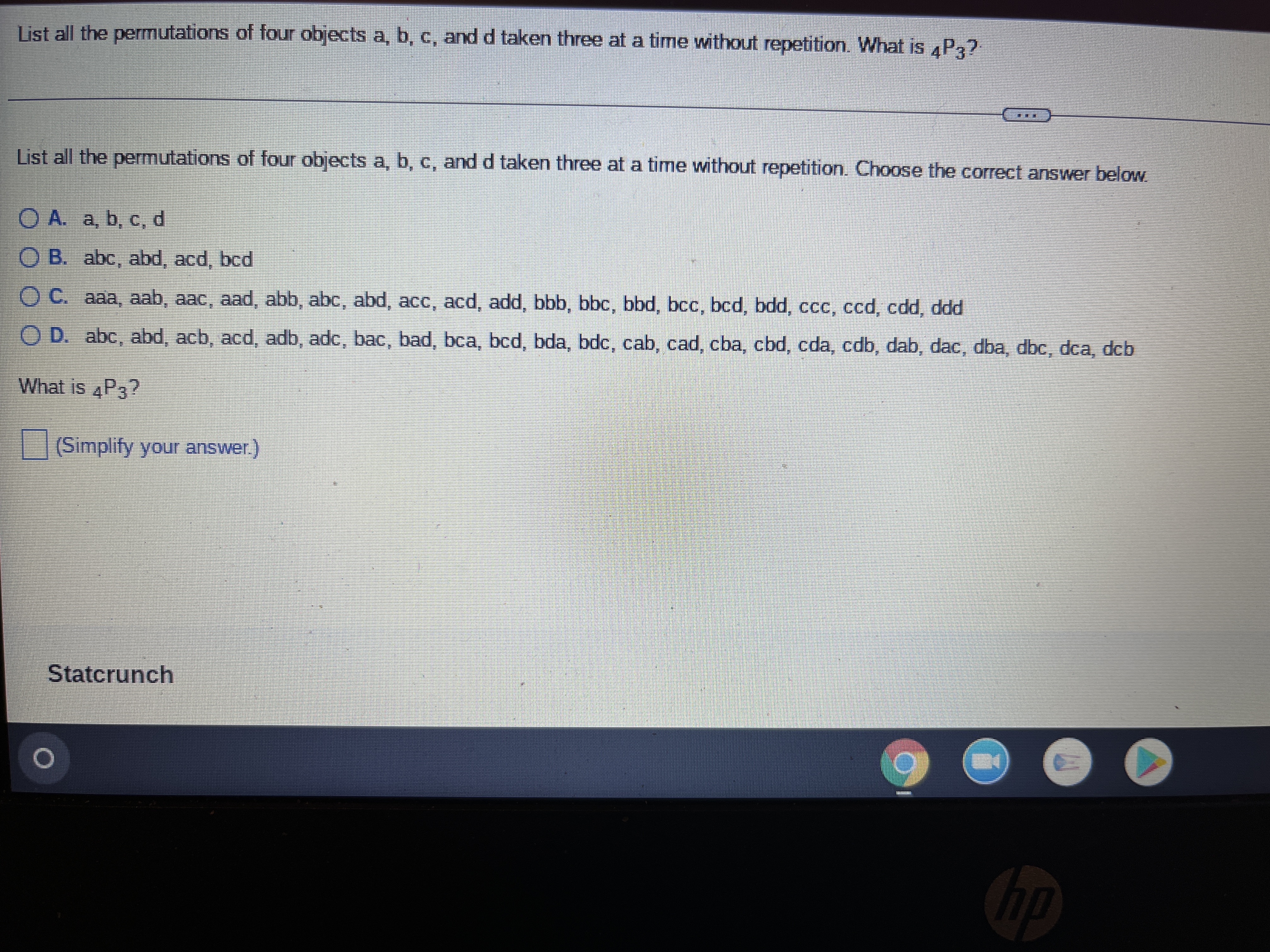 List all the permutations of four objects a, b, c, and d taken three at a time without repetition. What is 4P3?
TE
List all the permutations of four objects a, b, c, and d taken three at a time without repetition. Choose the correct answer below.
O A. a, b, c, d
OB. abc, abd, acd, bcd
OC. aaa, aab, aac, aad, abb, abc, abd, acc, acd, add, bbb, bbc, bbd, bcc, bcd, bdd, ccc, ccd, cdd, ddd
OD. abc, abd, acb, acd, adb, adc, bac, bad, bca, bcd, bda, bdc, cab, cad, cba, cbd, cda, cdb, dab, dac, dba, dbc, dca, dcb
What is 4P3?
(Simplify your answer.)
Statcrunch
O
H
hp
