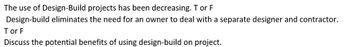 The use of Design-Build projects has been decreasing. T or F
Design-build eliminates the need for an owner to deal with a separate designer and contractor.
Tor F
Discuss the potential benefits of using design-build on project.