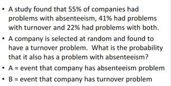 • A study found that 55% of companies had
problems with absenteeism, 41% had problems
with turnover and 22% had problems with both.
• A company is selected at random and found to
have a turnover problem. What is the probability
that it also has a problem with absenteeism?
• A event that company has absenteeism problem.
=
• B = event that company has turnover problem