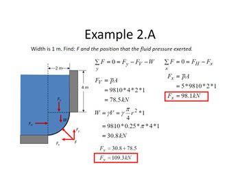 Example 2.A
Width is 1 m. Find: F and the position that the fluid pressure exerted.
ΣF=0=Fy-Fy – W
FH
Fx
W
F
4m
y
Fy = PA
= 9810*4*2*1
= 78.5 kN
T
W = y = y ²¹ r² *1
4
= 9810*0.25*π *4*1
= 30.8 kN
Fy = 30.8+78.5
F₁, = 109.3 kN
ΣF=0= FH - Fx
X
Fx = pA
= 5*9810*2*1
F₂ = 98.1kN
X