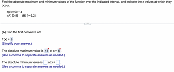 Find the absolute maximum and minimum values of the function over the indicated interval, and indicate the x-values at which they
occur.
f(x) = 9x - 4
(A) [0,5] (B) [-6,2]
(A) Find the first derivative of f.
f'(x) = 9
(Simplify your answer.)
The absolute maximum value is 41 at x = 5
(Use a comma to separate answers as needed.)
The absolute minimum value is at x =
(Use a comma to separate answers as needed.)