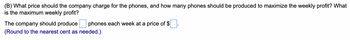 (B) What price should the company charge for the phones, and how many phones should be produced to maximize the weekly profit? What
is the maximum weekly profit?
phones each week at a price of $
The company should produce
(Round to the nearest cent as needed.)