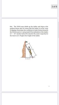 2 of 8
8-6. The 180-Ib man climbs up the ladder and stops at the
position shown after he senses that the ladder is on the verge
of slipping. Determine the coefficient of static friction between
the friction pad at A and ground if the inclination of the ladder
is e = 60° and the wall at B is smooth. The center of gravity for
the man is at G. Neglect the weight of the ladder.
10 f
2
