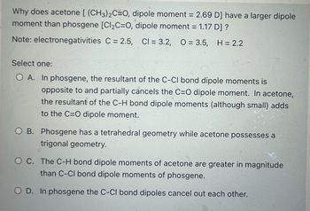 ### Why does acetone \((\text{CH}_3)_2\text{C}=\text{O}, \text{dipole moment} = 2.69 \, \text{D}\) have a larger dipole moment than phosgene \([\text{Cl}_2\text{C}=\text{O}, \text{dipole moment} = 1.17 \, \text{D}]\)?

**Note:** Electronegativity values  
- Carbon (C) = 2.5  
- Chlorine (Cl) = 3.2  
- Oxygen (O) = 3.5  
- Hydrogen (H) = 2.2  

**Select one:**

- **A.** In phosgene, the resultant of the C-Cl bond dipole moments is opposite to and partially cancels the C=O dipole moment. In acetone, the resultant of the C-H bond dipole moments (although small) adds to the C=O dipole moment.

- **B.** Phosgene has a tetrahedral geometry while acetone possesses a trigonal geometry.

- **C.** The C-H bond dipole moments of acetone are greater in magnitude than C-Cl bond dipole moments of phosgene.

- **D.** In phosgene the C-Cl bond dipoles cancel out each other.