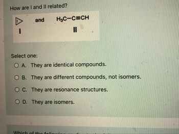 **How are I and II related?**

**Compound I**: Cyclopropane represented by a triangle.

**Compound II**: Chemical formula \(\text{H}_3\text{C-C}\equiv\text{C-H}\), an alkyne.

**Select one:**

- **A.** They are identical compounds.
- **B.** They are different compounds, not isomers.
- **C.** They are resonance structures.
- **D.** They are isomers.