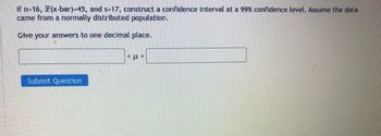 If n=16, (x-bar)=45, and s=17, construct a confidence interval at a 99% confidence level. Assume the data
came from a normally distributed population.
Give your answers to one decimal place.
Submit Question
*με