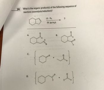 30 What is the organic product(s) of the following sequence of
reactions (ozonolysis/reduction)?
C.
(1) 03
(2) Zn/ H₂O
A.
af of
L
D.
+
H
?
B.
H
H
H