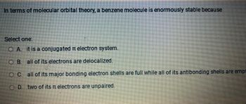 In terms of molecular orbital theory, a benzene molecule is enormously stable because
Select one:
O A. it is a conjugated electron system.
OB.
all of its electrons are delocalized.
O C.
all of its major bonding electron shells are full while all of its antibonding shells are empt
OD. two of its electrons are unpaired.