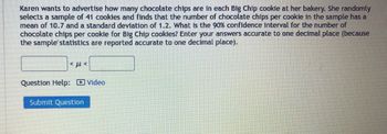 Karen wants to advertise how many chocolate chips are in each Big Chip cookie at her bakery. She randomly
selects a sample of 41 cookies and finds that the number of chocolate chips per cookie in the sample has a
mean of 10.7 and a standard deviation of 1.2. What is the 90% confidence interval for the number of
chocolate chips per cookie for Big Chip cookies? Enter your answers accurate to one decimal place (because
the sample statistics are reported accurate to one decimal place).
<ft<
Question Help: Video
Submit Question