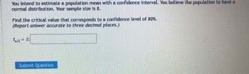 You intend to estimate a population mean with a confidence interval. You believe the population to have a
normal distribution. Your sample size is 8.
Find the critical value that corresponds to a confidence level of 80%.
(Report answer accurate to three decimal places.)
t₁/2 = ±
Submit Question