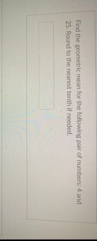 Find the geometric mean for the following pair of numbers: 4 and
25. Round to the nearest tenth if needed.
