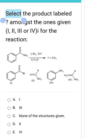 Select the product labeled
? amongst the ones given
(I, II, III or IV)i for the
reaction:
(1)
i) Br2; OH
ii) H2O
? + CO2
NH2
H₂C=C
(IV) NH2
xox
(11)
NH2
(III)
A. I
B. III
C. None of the structures given.
D. II
O E. IV