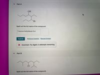 Part A
OH
Br
Spell out the full name of the compound.
7-bromo-6-ethyldecan-5-ol
Submit
Previous Answers Request Answer
X Incorrect; Try Again; 5 attempts remaining
Part B
Spell out the full name of the compound.
