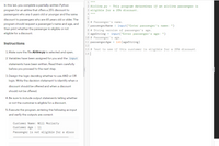 In this lab, you complete a partially written Python
2 Airline.py - This program determines if an airline passenger is
program for an airline that offers a 25% discount to
3 eligible for a 25% discount.
passengers who are 6 years old or younger and the same
5
discount to passengers who are 65 years old or older. The
6 # Passenger's name.
7 passengerName = input("Enter passenger's name: ")
8 # String version of passenger's age.
9 ageString = input("Enter passenger's age: ")
program should request a passenger's name and age, and
then print whether the passenger is eligible or not
eligible for a discount.
10 # Passenger's age.
11 passengerAge = int(ageString)
Instructions
12
13 # Test to see if this customer is eligible for a 25% discount.
14
1. Make sure the file Airline.py is selected and open.
2. Variables have been assigned for you and the input
statements have been written. Read them carefully
before you proceed to the next step.
3. Design the logic deciding whether to use AND or OR
logic. Write the decision statement to identify when a
discount should be offered and when a discount
should not be offered.
4. Be sure to include output statements telling whether
or not the customer is eligible for a discount.
5. Execute the program, entering the following as input
and verify the outputs are correct:
Customer Name: Will Moriarty
Customer Age : 11
Passenger is not eligible for a disco
