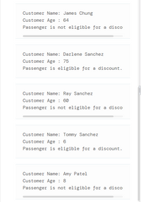 Customer Name: James Chung
Customer Age : 64
Passenger is not eligible for a disco
Customer Name: Darlene Sanchez
Customer Age : 75
Passenger is eligible for a discount.
Customer Name: Ray Sanchez
Customer Age : 60
Passenger is not eligible for a disco
Customer Name: Tommy Sanchez
Customer Age : 6
Passenger is eligible for a discount.
Customer Name: Amy Patel
Customer Age : 8
Passenger is not eligible for a disco
