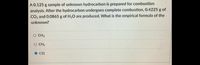 A0.125 g sample of unknown hydrocarbon is prepared for combustion
analysis. After the hydrocarbon undergoes complete combustion, 0.4225 g of
CO2 and 0.0865 g of H2O are produced. What is the empirical formula of the
unknown?
O CH3
O CH2
O CH
