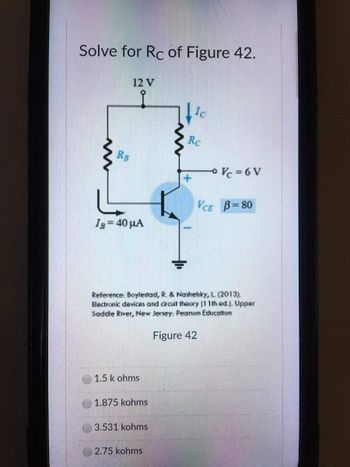 Solve for Rc of Figure 42.
12 V
Ic
Rc
RB
VCE B=80
IB = 40 μA
Reference: Boylestad, R. & Nashehky, L. (2013).
Bectronic devices and circuit theory |11th ed.]. Upper
Saddle River, New Jersey: Pearson Education
Figure 42
1.5 k ohms
1.875 kohms
3.531 kohms
2.75 kohms
Vc=6V