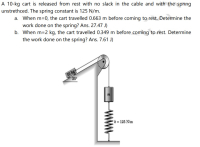 A 10-kg cart is released from rest with no slack in the cable and with the spring
unstrethced. The spring constant is 125 N/m.
a. When m=0, the cart travelled 0.663 m before coming to rest. Determine the
work done on the spring? Ans. 27.47 J)
b. When m=2 kg, the cart travelled 0.349 m before coming to rest. Determine
the work done on the spring? Ans. 7.61 J)
