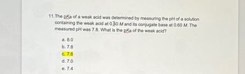 11.The pKa of a weak acid was determined by measuring the pH of a solution
containing the weak acid at 0.40 M and its conjugate base at 0.60 M. The
measured pH was 7.8. What is the pKa of the weak acid?
a. 8.0
b. 7.8
c. 7.6
d. 7.0
e. 7.4