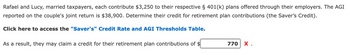 Rafael and Lucy, married taxpayers, each contribute $3,250 to their respective § 401(k) plans offered through their employers. The AGI
reported on the couple's joint return is $38,900. Determine their credit for retirement plan contributions (the Saver's Credit).
Click here to access the "Saver's" Credit Rate and AGI Thresholds Table.
As a result, they may claim a credit for their retirement plan contributions of $
770 X.