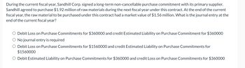 During the current fiscal year, Sandhill Corp. signed a long-term non-cancellable purchase commitment with its primary supplier.
Sandhill agreed to purchase $1.92 million of raw materials during the next fiscal year under this contract. At the end of the current
fiscal year, the raw material to be purchased under this contract had a market value of $1.56 million. What is the journal entry at the
end of the current fiscal year?
Debit Loss on Purchase Commitments for $360000 and credit Estimated Liability on Purchase Commitment for $360000
No journal entry is required
O Debit Loss on Purchase Commitments for $1560000 and credit Estimated Liability on Purchase Commitments for
$1560000
○ Debit Estimated Liability on Purchase Commitments for $360000 and credit Loss on Purchase Commitments for $360000