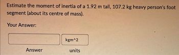 Estimate the moment of inertia of a 1.92 m tall, 107.2 kg heavy person's foot
segment (about its centre of mass).
Your Answer:
Answer
JO
kgm^2
units