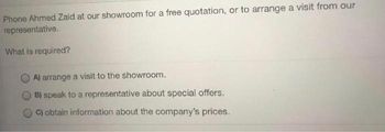 Phone Ahmed Zaid at our showroom for a free quotation, or to arrange a visit from our
representative.
What is required?
A) arrange a visit to the showroom.
B) speak to a representative about special offers.
C) obtain information about the company's prices.