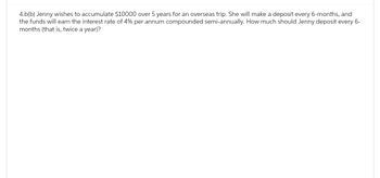 4.b(b) Jenny wishes to accumulate $10000 over 5 years for an overseas trip. She will make a deposit every 6-months, and
the funds will earn the interest rate of 4% per annum compounded semi-annually. How much should Jenny deposit every 6-
months (that is, twice a year)?