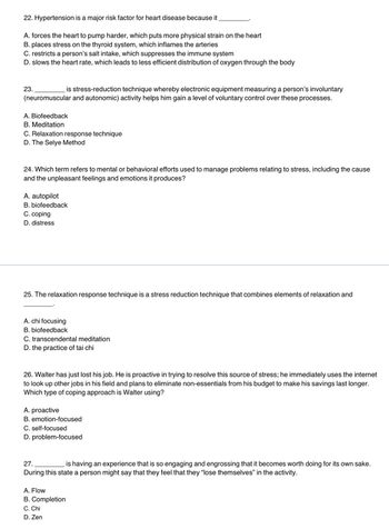 22. Hypertension is a major risk factor for heart disease because it
A. forces the heart to pump harder, which puts more physical strain on the heart
B. places stress on the thyroid system, which inflames the arteries
C. restricts a person's salt intake, which suppresses the immune system
D. slows the heart rate, which leads to less efficient distribution of oxygen through the body
is stress-reduction technique whereby electronic equipment measuring a person's involuntary
(neuromuscular and autonomic) activity helps him gain a level of voluntary control over these processes.
23.
A. Biofeedback
B. Meditation
C. Relaxation response technique
D. The Selye Method
24. Which term refers to mental or behavioral efforts used to manage problems relating to stress, including the cause
and the unpleasant feelings and emotions it produces?
A. autopilot
B. biofeedback
C. coping
D. distress
25. The relaxation response technique is a stress reduction technique that combines elements of relaxation and
A. chi focusing
B. biofeedback
C. transcendental meditation
D. the practice of tai chi
26. Walter has just lost his job. He is proactive in trying to resolve this source of stress; he immediately uses the internet
to look up other jobs in his field and plans to eliminate non-essentials from his budget to make his savings last longer.
Which type of coping approach is Walter using?
A. proactive
B. emotion-focused
C. self-focused
D. problem-focused
27.
is having an experience that is so engaging and engrossing that it becomes worth doing for its own sake.
During this state a person might say that they feel that they "lose themselves" in the activity.
A. Flow
B. Completion
C. Chi
D. Zen