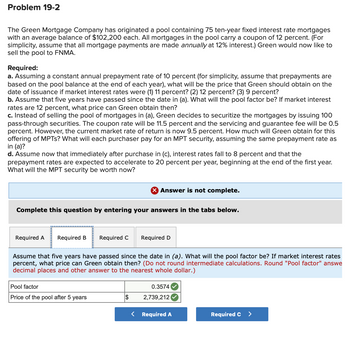 Problem 19-2
The Green Mortgage Company has originated a pool containing 75 ten-year fixed interest rate mortgages
with an average balance of $102,200 each. All mortgages in the pool carry a coupon of 12 percent. (For
simplicity, assume that all mortgage payments are made annually at 12% interest.) Green would now like to
sell the pool to FNMA.
Required:
a. Assuming a constant annual prepayment rate of 10 percent (for simplicity, assume that prepayments are
based on the pool balance at the end of each year), what will be the price that Green should obtain on the
date of issuance if market interest rates were (1) 11 percent? (2) 12 percent? (3) 9 percent?
b. Assume that five years have passed since the date in (a). What will the pool factor be? If market interest
rates are 12 percent, what price can Green obtain then?
c. Instead of selling the pool of mortgages in (a), Green decides to securitize the mortgages by issuing 100
pass-through securities. The coupon rate will be 11.5 percent and the servicing and guarantee fee will be 0.5
percent. However, the current market rate of return is now 9.5 percent. How much will Green obtain for this
offering of MPTs? What will each purchaser pay for an MPT security, assuming the same prepayment rate as
in (a)?
d. Assume now that immediately after purchase in (c), interest rates fall to 8 percent and that the
prepayment rates are expected to accelerate to 20 percent per year, beginning at the end of the first year.
What will the MPT security be worth now?
× Answer is not complete.
Complete this question by entering your answers in the tabs below.
Required A Required B
Required C
Required D
Assume that five years have passed since the date in (a). What will the pool factor be? If market interest rates
percent, what price can Green obtain then? (Do not round intermediate calculations. Round "Pool factor" answe
decimal places and other answer to the nearest whole dollar.)
Pool factor
Price of the pool after 5 years
$
0.3574
2,739,212
< Required A
Required C >