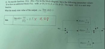 2.. The transfer functions G(s), H(s), F(s) in the block diagram have the following parameter values:
If we have an additional block F(s), with a-18, b=11.5, c-20, d-21. The input r(t) is a unit step
function.
What the steady state value of the output, i.e. lim y(t)?
Ans.
70
lim y(t)=91 = 0.5 x 9.28
759
F(3)=
s+d
YO
R(s)
G(s)=
s+a
b
H(s)=
s+b