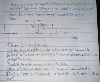 There exists a straight line charge (finite length L) of uniform (constant charge per
Unit length charge density P. (CIM) in air. The component Ex of the electric ficd
intensity E is of interest. From the drawing it is apparant that d₁ = p.dy-
Hence,
1
L
है
r
شاه
→ de
Express dEx in terms of & and dy
Express dEx in terms of Gonly (replace y and R with the correct expression in 6).
Let 6. be the minimum value of 0 and Or be the maximum value of e, Express Ex as
Lan integral from B. and 02.
①Evaluate the integral expressing Ex in terms of O. and On..
© Referring to the drawing provided what are the maximum and minimum values of G?
If Lis 3 meters, is 4 maters, and p₁ = 10% (CIM) what is Ex (dimensions of vals per
meter)!