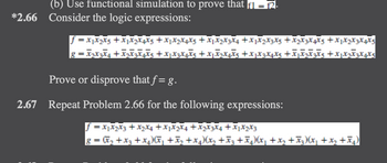 (b) Use functional simulation to prove that f1 = f2.
*2.66 Consider the logic expressions:
f=X₁X₂X5+X₁X₂X4X5 + X1 X2 X4 X5+X1X2X3X4 +X1X2 X3 X5 + X₂ X3 X4 X5 +3
8 = X2X3X4+X2X3€¥€5+XjXzXôX5+X₁X2X+X5+XµX3 X4 X5 +€₁₂€²5+x1x₂x²x4x5
Prove or disprove that f= g.
2.67 Repeat Problem 2.66 for the following expressions:
f = x₁x₂x3 + x₂x4 +X1X2X4+X2X3X4+X1 X₂ X3
8 = (x₂ + x3 + x₂)(x₁+x₂+x4)(x₂ +Ã3±ñµ)(x₁+x₂ +Ã3)(x₂ + x₂+x₂)