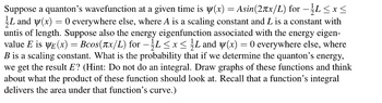 Suppose a quanton's wavefunction at a given time is y(x) = Asin(2πx/L) for −1⁄L≤x≤
L and y(x) = 0 everywhere else, where A is a scaling constant and L is a constant with
untis of length. Suppose also the energy eigenfunction associated with the energy eigen-
value E is ye(x) = Bcos(x/L) for – ½L ≤ x ≤ ½ L and y(x) = 0 everywhere else, where
B is a scaling constant. What is the probability that if we determine the quanton's energy,
we get the result E? (Hint: Do not do an integral. Draw graphs of these functions and think
about what the product of these function should look at. Recall that a function's integral
delivers the area under that function's curve.)