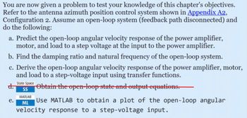 You are now given a problem to test your knowledge of this chapter's objectives.
Refer to the antenna azimuth position control system shown in Appendix A2,
Configuration 2. Assume an open-loop system (feedback path disconnected) and
do the following:
a. Predict the open-loop angular velocity response of the power amplifier,
motor, and load to a step voltage at the input to the power amplifier.
b. Find the damping ratio and natural frequency of the open-loop system.
c. Derive the open-loop angular velocity response of the power amplifier, motor,
and load to a step-voltage input using transfer functions.
d.
e.
State Space
SS
MATLAB
ML
Obtain the open-loop state and output equations.
Use MATLAB to obtain a plot of the open-loop angular
velocity response to a step-voltage input.