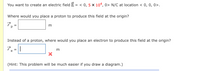 You want to create an electric field E = < 0, 5 × 104, 0> N/C at location < 0, 0, 0>.
Where would you place a proton to produce this field at the origin?
m
%3D
Instead of a proton, where would you place an electron to produce this field at the origin?
7.-1
m
(Hint: This problem will be much easier if you draw a diagram.)
