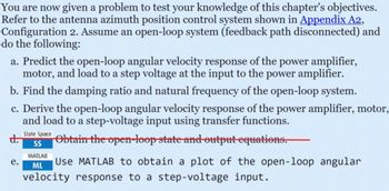 You are now given a problem to test your knowledge of this chapter's objectives.
Refer to the antenna azimuth position control system shown in Appendix A2,
Configuration 2. Assume an open-loop system (feedback path disconnected) and
do the following:
a. Predict the open-loop angular velocity response of the power amplifier,
motor, and load to a step voltage at the input to the power amplifier.
b. Find the damping ratio and natural frequency of the open-loop system.
c. Derive the open-loop angular velocity response of the power amplifier, motor,
and load to a step-voltage input using transfer functions.
d.
e.
State Space
SS
MATLAB
ML
Obtain the open-loop state and output equations.
Use MATLAB to obtain a plot of the open-loop angular
velocity response to a step-voltage input.